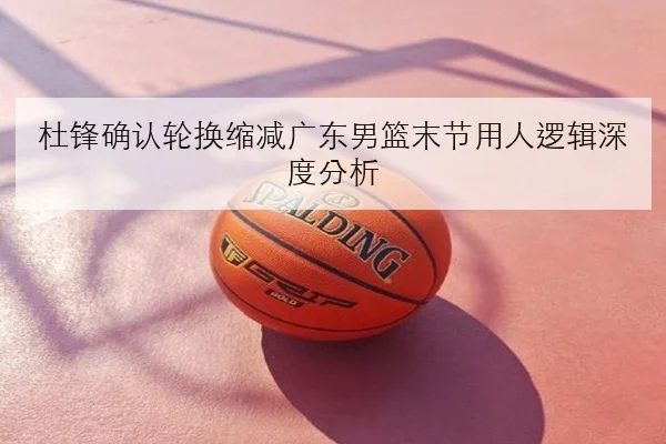 杜锋确认轮换缩减广东男篮末节用人逻辑深度分析