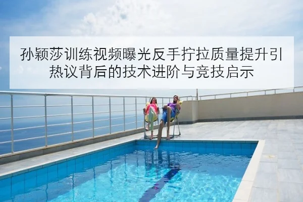 孙颖莎训练视频曝光反手拧拉质量提升引热议背后的技术进阶与竞技启示